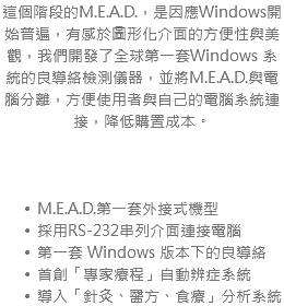 這個階段的M.E.A.D.，是因應Windows開始普遍，有感於圖形化介面的方便性與美觀，我們開發了全球第一套Windows 系統的良導絡檢測儀器，並將M.E.A.D.與電腦分離，方便使用者與自己的電腦系統連接，降低購置成本。 M.E.A.D.第一套外接式機型 採用RS-232串列介面連接電腦 第一套 Windows 版本下的良導絡 首創「專家療程」自動辨症系統 導入「針灸、醫方、食療」分析系統
